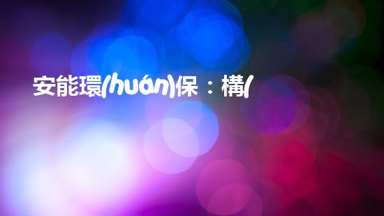 安能環(huán)保：構(gòu)建清潔綠色生態(tài)圈，共建美好未來
